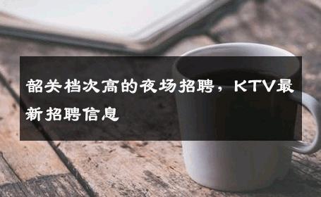 韶关档次高的夜场招聘，KTV最新招聘信息