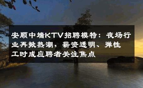 安顺中端KTV招聘模特：夜场行业再掀热潮，薪资透明、弹性工时成应聘者关注焦点