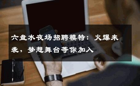 六盘水夜场招聘模特：火爆来袭，梦想舞台等你加入