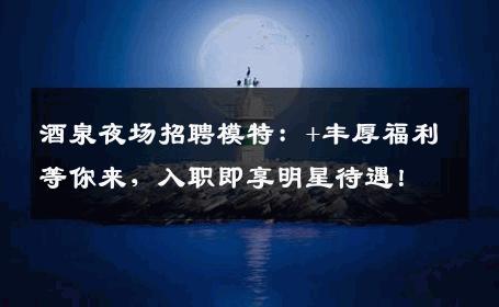 酒泉夜场招聘模特：+丰厚福利等你来，入职即享明星待遇！