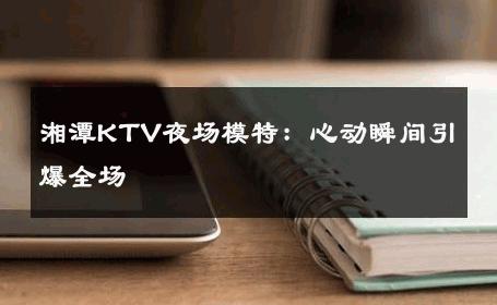 湘潭KTV夜场模特：心动瞬间引爆全场