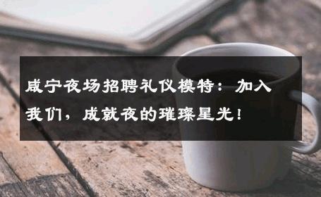 咸宁夜场招聘礼仪模特：加入我们，成就夜的璀璨星光！