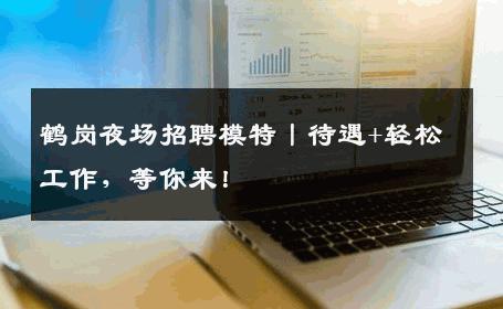 鹤岗夜场招聘模特丨待遇+轻松工作，等你来！