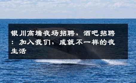 银川高端夜场招聘，酒吧招聘：加入我们，成就不一样的夜生活