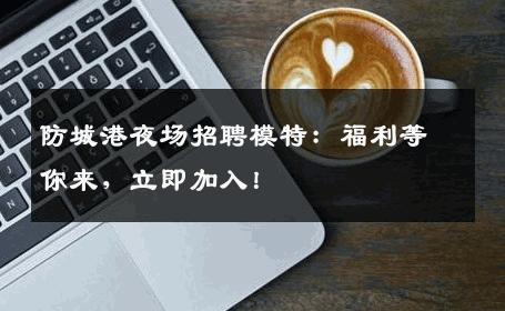 防城港夜场招聘模特：福利等你来，立即加入！