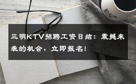 三明KTV招聘工资日结：震撼来袭的机会，立即报名！