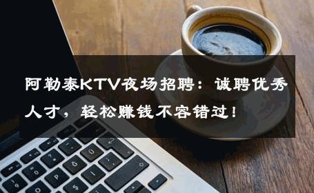 阿勒泰KTV夜场招聘：诚聘优秀人才，轻松赚钱不容错过！