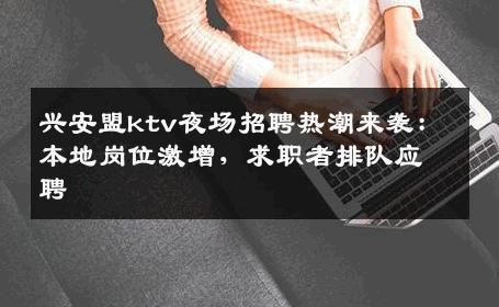 兴安盟ktv夜场招聘热潮来袭：本地岗位激增，求职者排队应聘