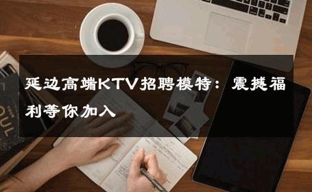 延边高端KTV招聘模特：震撼福利等你加入