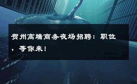 贺州高端商务夜场招聘：职位，等你来！