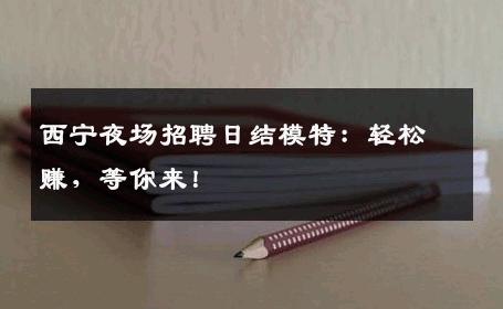 西宁夜场招聘日结模特：轻松赚，等你来！
