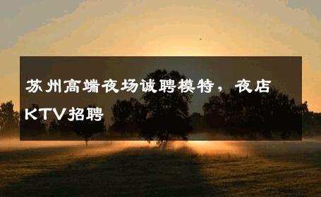 苏州高端夜场诚聘模特，夜店KTV招聘