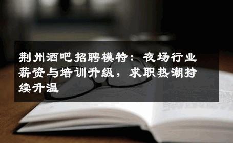 荆州酒吧招聘模特：夜场行业薪资与培训升级，求职热潮持续升温