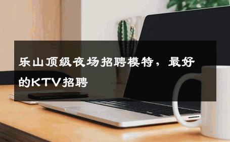 乐山顶级夜场招聘模特，最好的KTV招聘