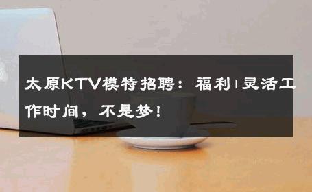 太原KTV模特招聘：福利+灵活工作时间，不是梦！