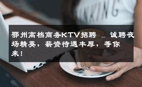 鄂州高档商务KTV招聘 _ 诚聘夜场精英，薪资待遇丰厚，等你来！