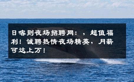 日喀则夜场招聘网：，超值福利！诚聘热情夜场精英，月薪可达上万！