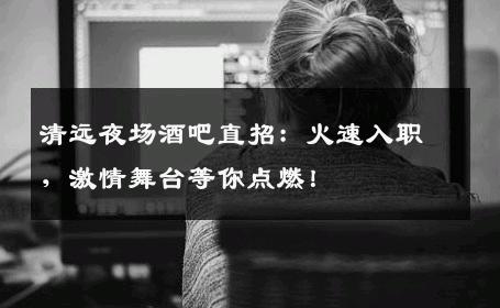 清远夜场酒吧直招：火速入职，激情舞台等你点燃！