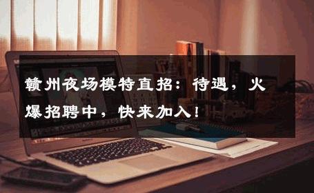 赣州夜场模特直招：待遇，火爆招聘中，快来加入！