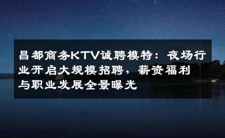 昌都商务KTV诚聘模特：夜场行业开启大规模招聘，薪资福利与职业发展全景曝光