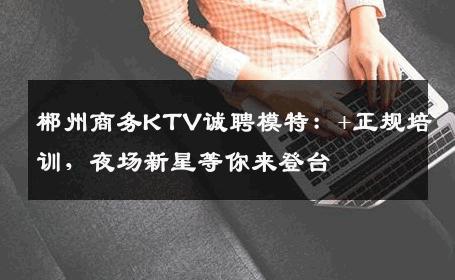 郴州商务KTV诚聘模特：+正规培训，夜场新星等你来登台