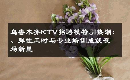 乌鲁木齐KTV招聘模特引热潮：、弹性工时与专业培训成就夜场新星