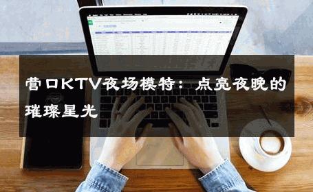 营口KTV夜场模特：点亮夜晚的璀璨星光