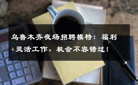 乌鲁木齐夜场招聘模特：福利+灵活工作，机会不容错过！