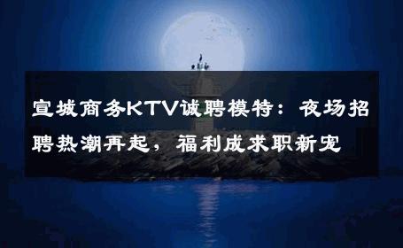 宣城商务KTV诚聘模特：夜场招聘热潮再起，福利成求职新宠