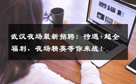 武汉夜场最新招聘：待遇+超全福利，夜场精英等你来战！