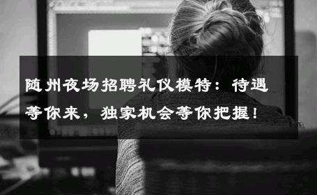 随州夜场招聘礼仪模特：待遇等你来，独家机会等你把握！