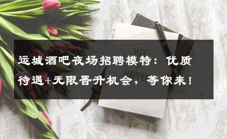 运城酒吧夜场招聘模特：优质待遇+无限晋升机会，等你来！