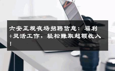 六安正规夜场招聘信息：福利+灵活工作，轻松赚取超额收入！