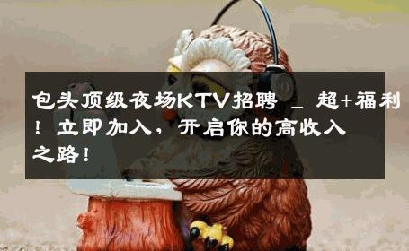 包头顶级夜场KTV招聘 _ 超+福利！立即加入，开启你的高收入之路！