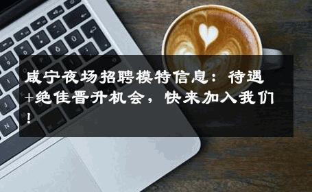 咸宁夜场招聘模特信息：待遇+绝佳晋升机会，快来加入我们！