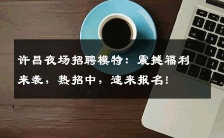 许昌夜场招聘模特：震撼福利来袭，热招中，速来报名！
