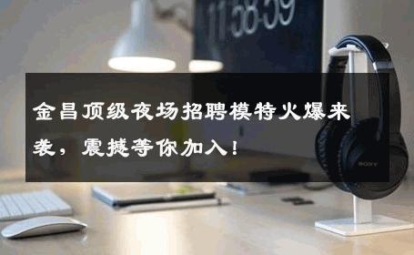 金昌顶级夜场招聘模特火爆来袭，震撼等你加入！
