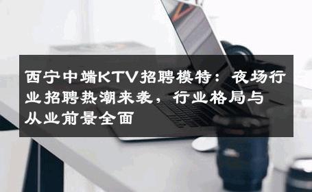 西宁中端KTV招聘模特：夜场行业招聘热潮来袭，行业格局与从业前景全面
