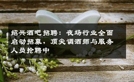 绍兴酒吧招聘：夜场行业全面启动招募，顶尖调酒师与服务人员抢聘中