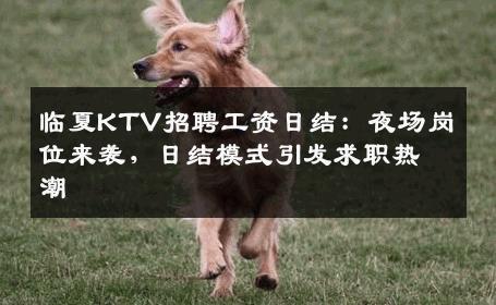 临夏KTV招聘工资日结：夜场岗位来袭，日结模式引发求职热潮