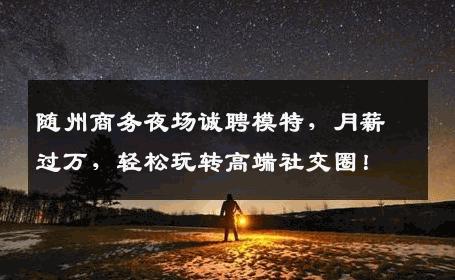 随州商务夜场诚聘模特，月薪过万，轻松玩转高端社交圈！