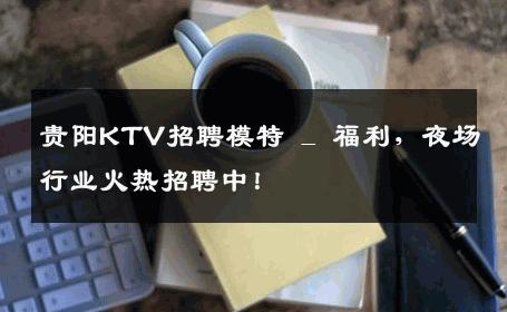 贵阳KTV招聘模特 _ 福利，夜场行业火热招聘中！