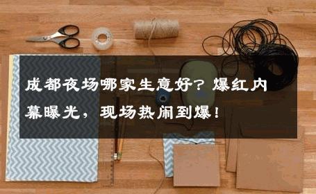 成都夜场哪家生意好？爆红内幕曝光，现场热闹到爆！