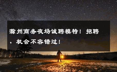 滁州商务夜场诚聘模特！招聘，机会不容错过！