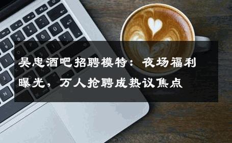 吴忠酒吧招聘模特：夜场福利曝光，万人抢聘成热议焦点