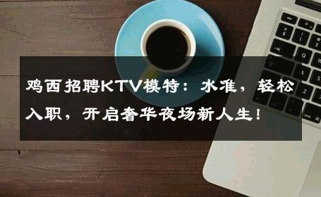 鸡西招聘KTV模特：水准，轻松入职，开启奢华夜场新人生！