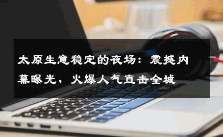 太原生意稳定的夜场：震撼内幕曝光，火爆人气直击全城