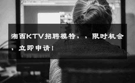 湘西KTV招聘模特，，限时机会，立即申请！