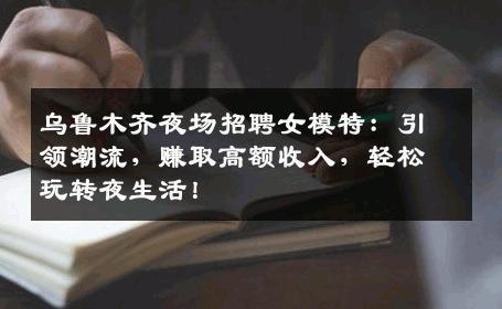 乌鲁木齐夜场招聘女模特：引领潮流，赚取高额收入，轻松玩转夜生活！