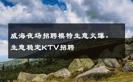 威海夜场招聘模特生意火爆，生意稳定KTV招聘